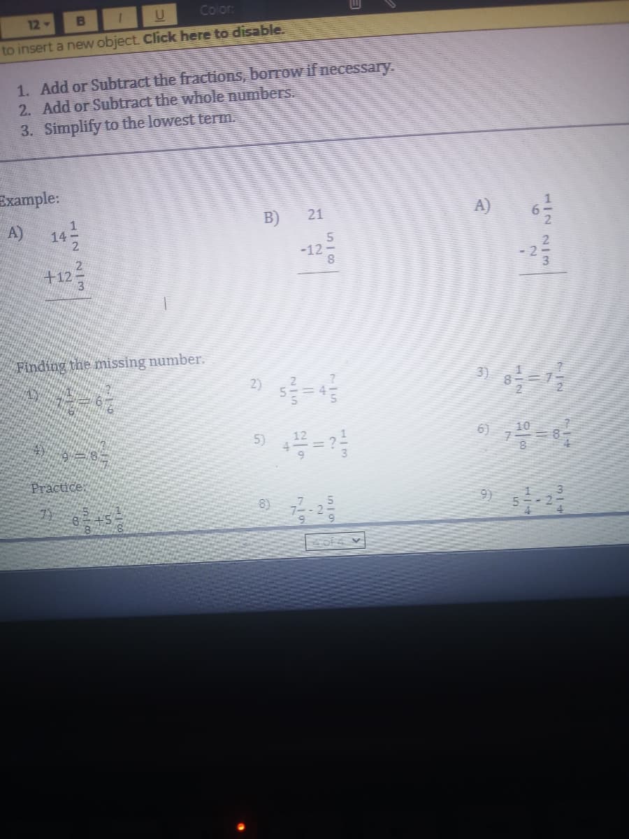 12
B
Color.
to insert a new object. Click here to disable.
1. Add or Subtract the fractions, borrow if necessary.
2. Add or Subtract the whole numbers.
3. Simplify to the lowest term.
Example:
A) 14
B)
21
A)
-12-
8.
+12
Finding the missing number.
3)
6)
10
Practice
8)
9)
7/9
1/2 2/m
