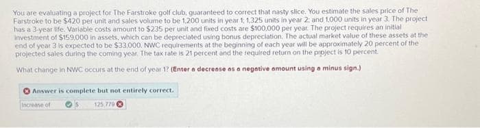 You are evaluating a project for The Farstroke golf club, guaranteed to correct that nasty slice. You estimate the sales price of The
Farstroke to be $420 per unit and sales volume to be 1,200 units in year 1, 1,325 units in year 2; and 1,000 units in year 3. The project
has a 3-year life. Variable costs amount to $235 per unit and fixed costs are $100.000 per year. The project requires an initial
Investment of $159,000 in assets, which can be depreciated using bonus depreciation. The actual market value of these assets at the
end of year 3 is expected to be $33,000. NWC requirements at the beginning of each year will be approximately 20 percent of the
projected sales during the coming year. The tax rate is 21 percent and the required return on the project is 10 percent.
What change in NWC occurs at the end of year 1? (Enter a decrease as a negative amount using a minus sign.)
Answer is complete but not entirely correct.
Increase of
125,779