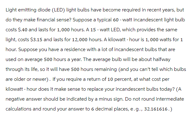 Light emitting diode (LED) light bulbs have become required in recent years, but
do they make financial sense? Suppose a typical 60-watt incandescent light bulb
costs $.40 and lasts for 1,000 hours. A 15 - watt LED, which provides the same
light, costs $3.15 and lasts for 12,000 hours. A kilowatt-hour is 1,000 watts for 1
hour. Suppose you have a residence with a lot of incandescent bulbs that are
used on average 500 hours a year. The average bulb will be about halfway
through its life, so it will have 500 hours remaining (and you can't tell which bulbs
are older or newer). If you require a return of 10 percent, at what cost per
kilowatt-hour does it make sense to replace your incandescent bulbs today? (A
negative answer should be indicated by a minus sign. Do not round intermediate
calculations and round your answer to 6 decimal places, e.g., 32.161616.)