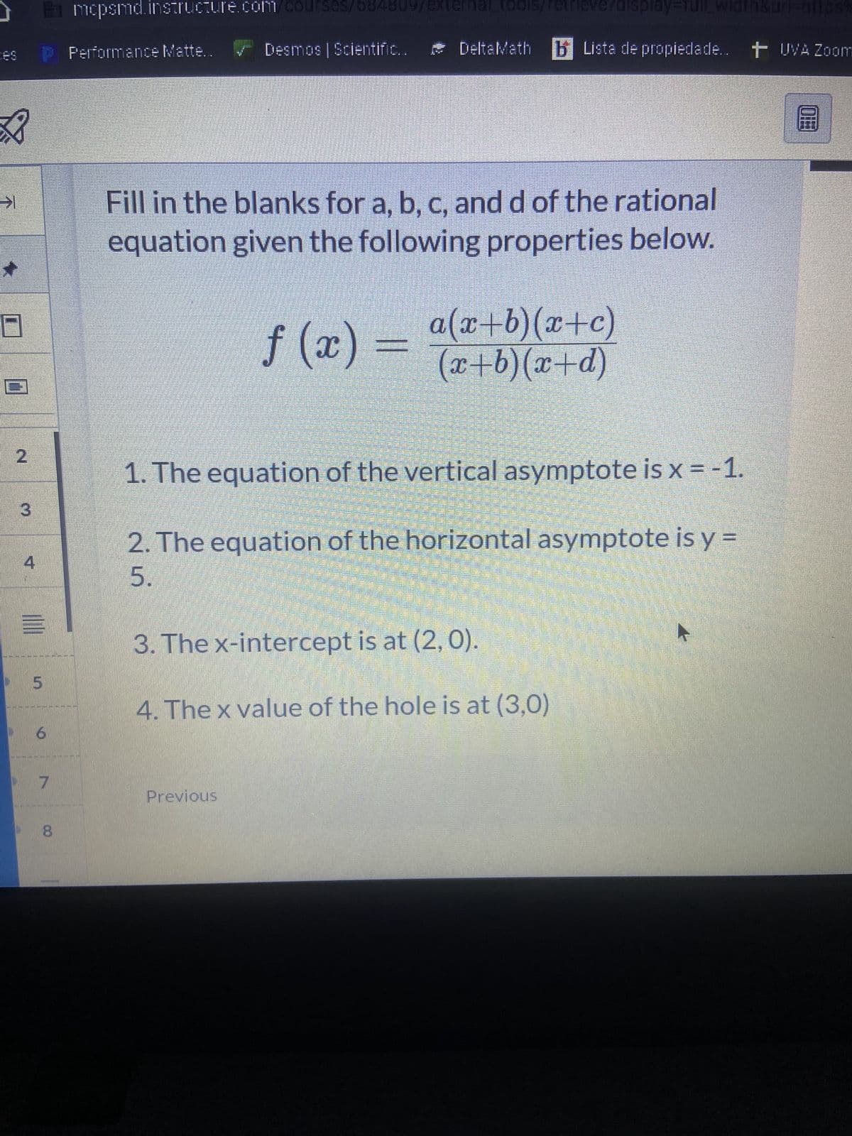 J
ces
X
2
3
4
Emcpsmd.instructure.com/courses/634809/external_tools/retrieverdisplay=full_width
||||
5
6
7
8
Performance Matte..
Desmos | Scientific...
B
DeltaMath Lista de propiedade.. + UVA Zoom
Fill in the blanks for a, b, c, and d of the rational
equation given the following properties below.
ƒ (x) =
Previous
a(x+b)(x+c)
(x+b)(x+d)
1. The equation of the vertical asymptote is x = -1.
2. The equation of the horizontal asymptote is y=
5.
3. The x-intercept is at (2, 0).
4. The x value of the hole is at (3,0)