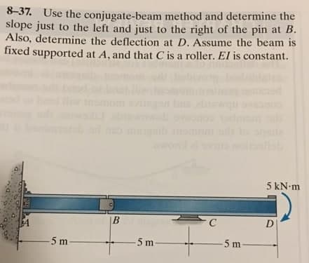 8-37. Use the conjugate-beam method and determine the
slope just to the left and just to the right of the pin at B.
Also, determine the deflection at D. Assume the beam is
fixed supported at A, and that C is a roller. El is constant.
miib
qede
5 kN m
B
C
D
5 m
5 m-
-5 m
