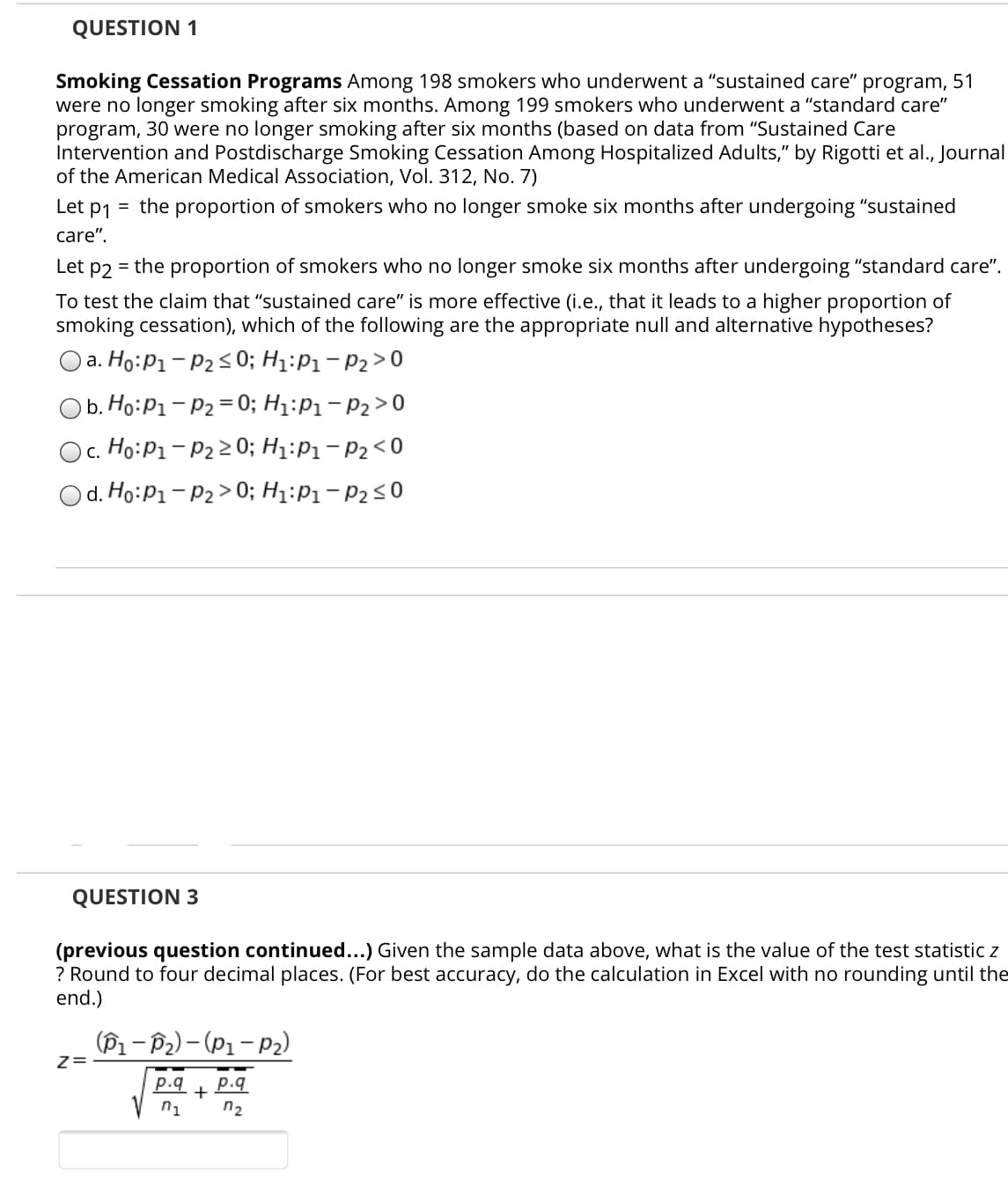 Smoking Cessation Programs Among 198 smokers who underwent a "sustained care" program, 51
were no longer smoking after six months. Among 199 smokers who underwent a "standard care"
program, 30 were no longer smoking after six months (based on data from "Sustained Care
Intervention and Postdischarge Smoking Cessation Among Hospitalized Adults," by Rigotti et al., Journal
of the American Medical Association, Vol. 312, No. 7)
Let p1 = the proportion of smokers who no longer smoke six months after undergoing "sustained
care".
Let
P2
= the proportion of smokers who no longer smoke six months after undergoing "standard care".
