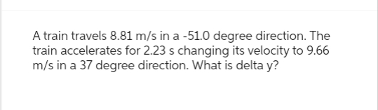 A train travels 8.81 m/s in a -51.0 degree direction. The
train accelerates for 2.23 s changing its velocity to 9.66
m/s in a 37 degree direction. What is delta y?