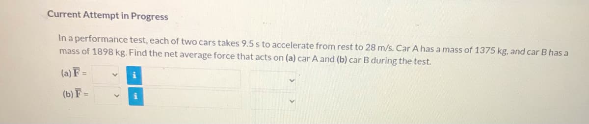 Current Attempt in Progress
In a performance test, each of two cars takes 9.5 s to accelerate from rest to 28 m/s. Car A has a mass of 1375 kg, and car B has a
mass of 1898 kg. Find the net average force that acts on (a) car A and (b) car B during the test.
(a) F =
(b) F =
