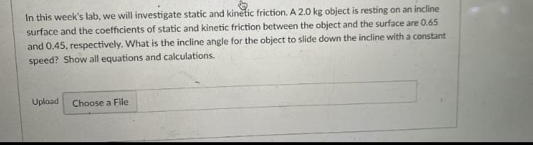 In this week's lab, we will investigate static and kinetic friction. A 2.0 kg object is resting on an incline
surface and the coefficients of static and kinetic friction between the object and the surface are 0.65
and 0.45, respectively. What is the incline angle for the object to slide down the incline with a constant
speed? Show all equations and calculations.
Upload
Choose a File
