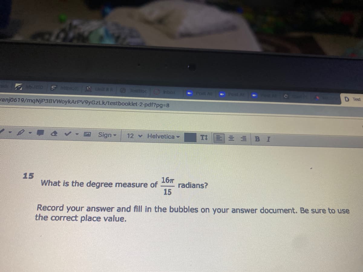 ade JISD
S https://
Unit 8 R Jesttioc Inbox
Port At
Post AL
01
vanj0619/mqNjP3BVWoykArPVv9yGzLk/testbooklet-2-pdf?pg%38
D Test
Sign
12 Helvetica -
BI
15
What is the degree measure of
16T
radians?
15
Record your answer and fill in the bubbles on your answer document. Be sure to use
the correct place value.
