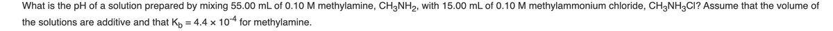 What is the pH of a solution prepared by mixing 55.00 mL of 0.10 M methylamine, CH3NH2, with 15.00 mL of 0.10 M methylammonium chloride, CH3NH3CI? Assume that the volume of
the solutions are additive and that Kp = 4.4 x 104 for methylamine.
