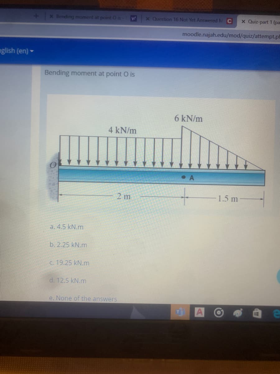 x Bending moment at point O is
x Question 16 Not Yet Answered M C
X Quiz-part 1 (pa
y!
moodle.najah.edu/mod/quiz/attempt.ph
glish (en) -
Bending moment at point O is
6 kN/m
4 kN/m
• A
2 m
1.5 m
a. 4.5 kN.m
b. 2.25 kN.m
C. 19.25 kN.m
d. 12.5 kN.m
e. None of the answers
