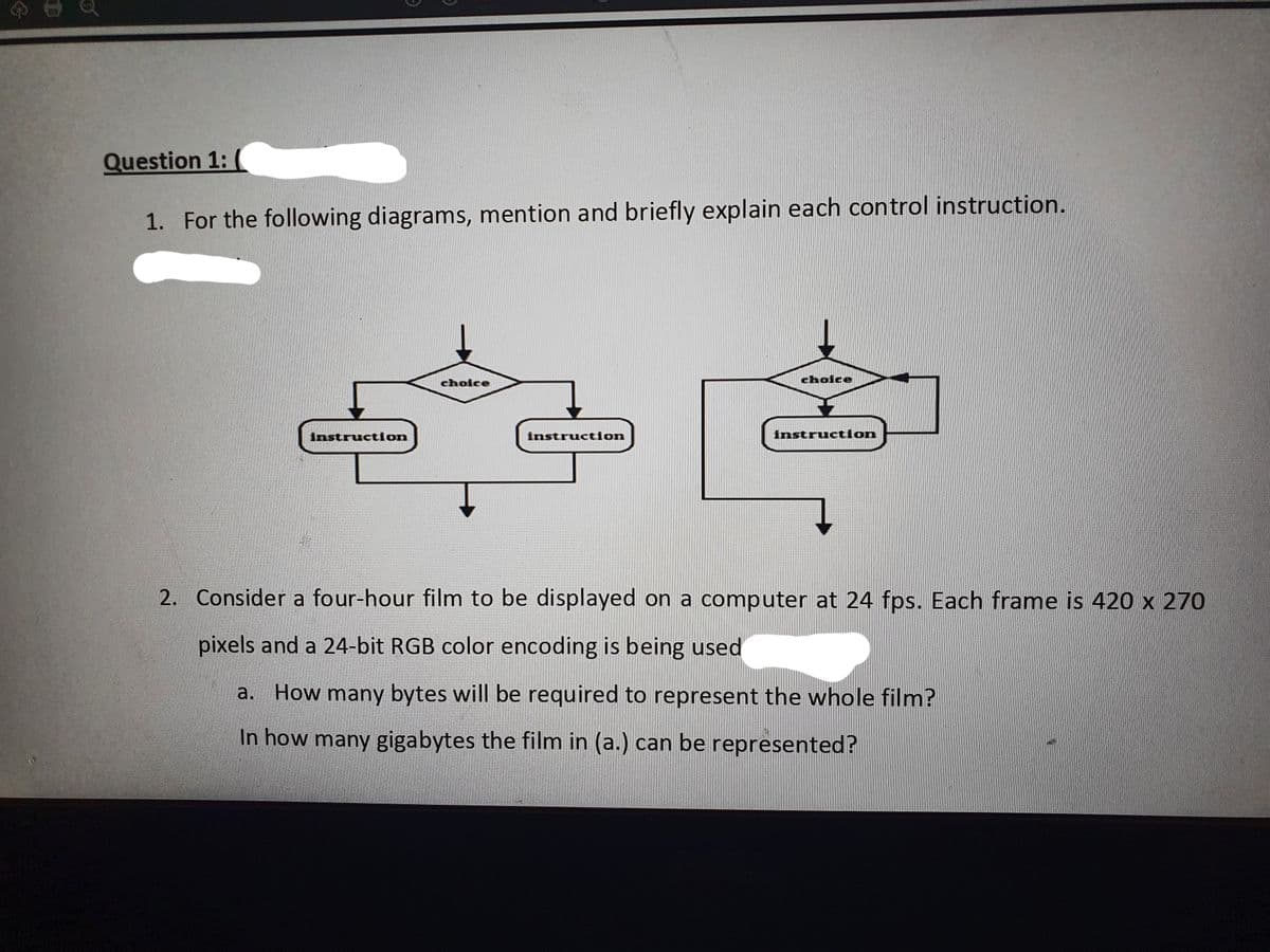 Question 1: (
1. For the following diagrams, mention and briefly explain each control instruction.
choice
choice
Instruction
instruction
instruction
2. Consider a four-hour film to be displayed on a computer at 24 fps. Each frame is 420 x 270
pixels and a 24-bit RGB color encoding is being used
a. How many bytes will be required to represent the whole film?
In how many gigabytes the film in (a.) can be represented?
