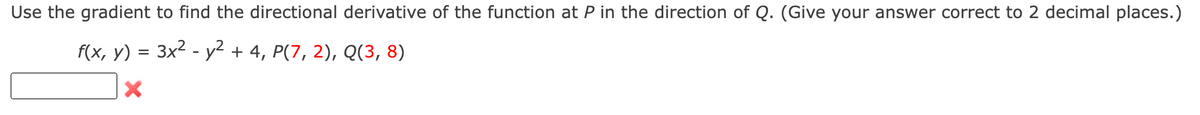 Use the gradient to find the directional derivative of the function at P in the direction of Q. (Give your answer correct to 2 decimal places.)
f(x, y) = 3x2 - y² + 4, P(7, 2), Q(3, 8)
