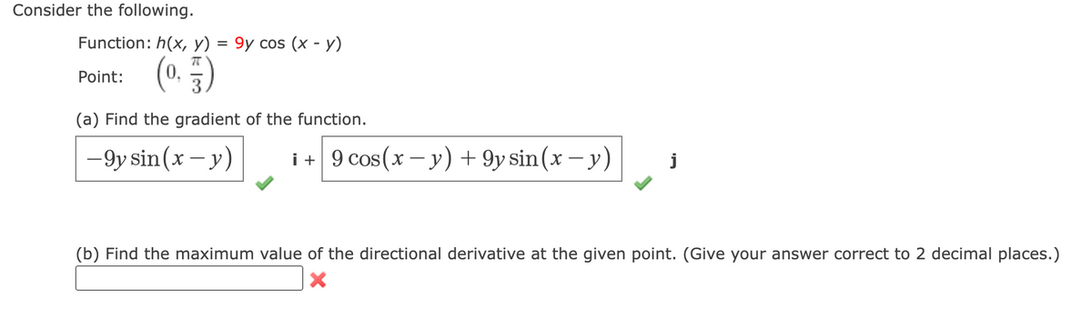 Consider the following.

Function: \( h(x, y) = 9y \cos(x-y) \)

Point: \( \left( 0, \frac{\pi}{3} \right) \)

(a) Find the gradient of the function.

Gradient:
\[
\left[ -9y \sin(x-y) \right] \mathbf{i} + \left[ 9 \cos(x-y) + 9y \sin(x-y) \right] \mathbf{j}
\]

(b) Find the maximum value of the directional derivative at the given point. (Give your answer correct to 2 decimal places.)

Answer box: [ ] (incorrect attempt)