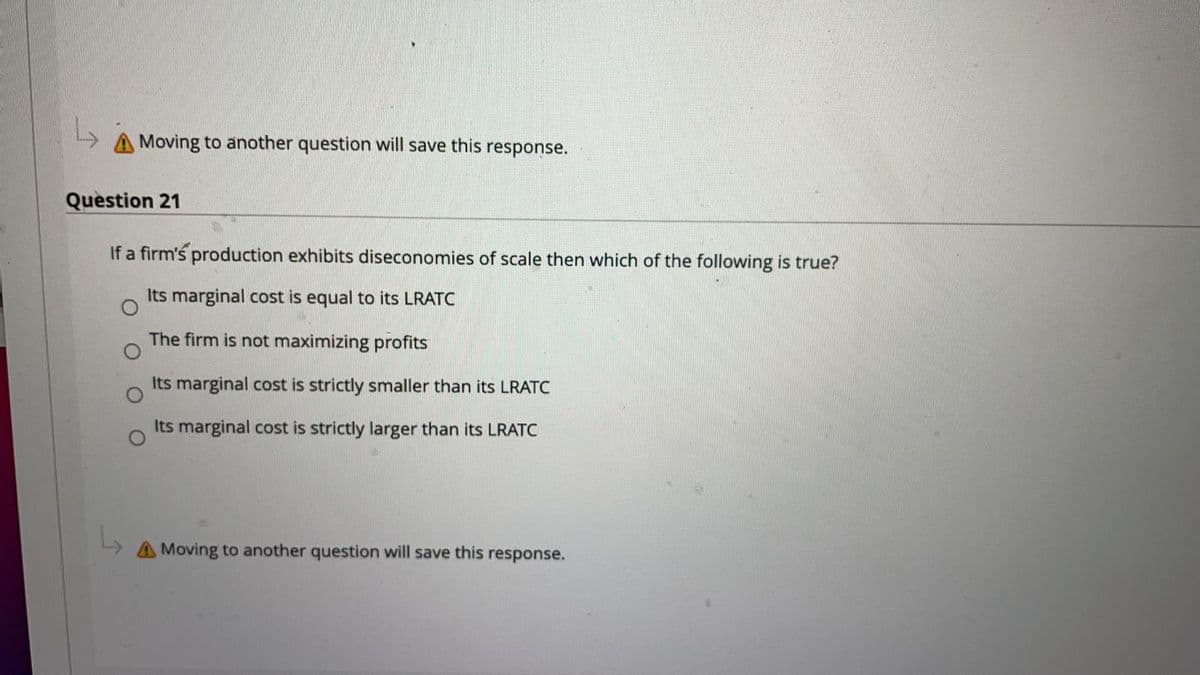 Moving to another question will save this response.
Question 21
If a firm's production exhibits diseconomies of scale then which of the following is true?
Its marginal cost is equal to its LRATC
The firm is not maximizing profits
Its marginal cost is strictly smaller than its LRATC
Its marginal cost is strictly larger than its LRATC
A Moving to another question will save this response.
