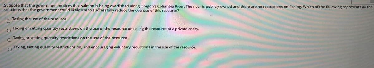 Suppose that the government notices that salmon is being overfished along Oregon's Columbia River. The river is publicly owned and there are no restrictions on fishing. Which of the following represents all the
solutions that the government could likely use to successfully reduce the overuse of this resource?
Taxing the use of the resource.
Taxing or setting quantity restrictions on the use of the resource or selling the resource to a private entity.
Taxing or setting quantity restrictions on the use of the resource.
Taxing, setting quantity restrictions on, and encouraging voluntary reductions in the use of the resource.
