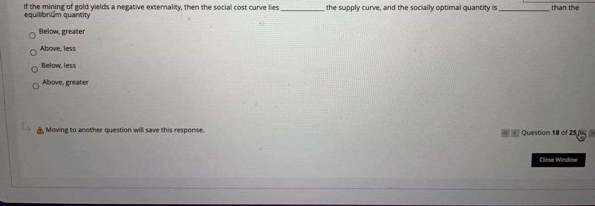 If the mining of gold yields a negative externality, then the social cost curve lies
equilibriúm quantity
the supply curve, and the socially optimal quantity is
than the
Below, greater
Above, less
Below, less
Above, greater
A Moving to another question will save this response.
«< Question 18 of 25 »
Close Window
