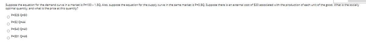 Suppose the equation for the demand curve in a market is P=100 - 1.5Q. Also, suppose the equation for the supply curve in the same market is P=0.5Q. Suppose there is an external cost of $20 associated with the production of each unit of the good. What is the socially
optimal quantity, and what is the price at this quantity?
P=$25 Q=50
p=$2 Q=44
P=$40 Q=40
P=$31 Q=46
