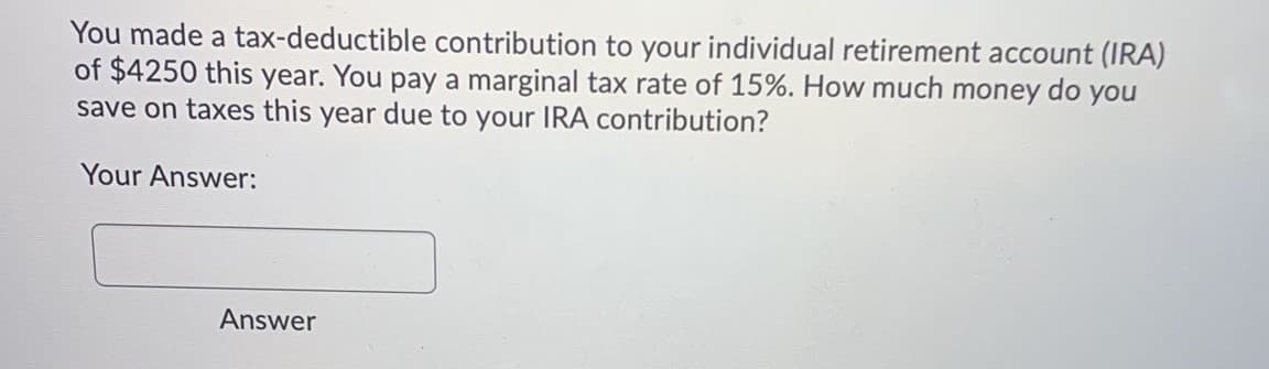 You made a tax-deductible contribution to your individual retirement account (IRA)
of $4250 this year. You pay a marginal tax rate of 15%. How much money do you
save on taxes this year due to your IRA contribution?
Your Answer:
Answer
