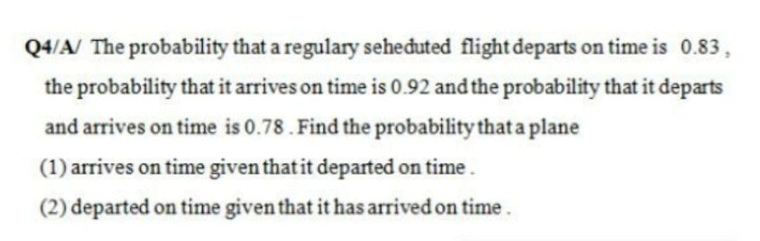 Q4/A/ The probability that a regulary seheđuted flight departs on time is 0.83,
the probability that it arrives on time is 0.92 and the probability that it departs
and arrives on time is 0.78. Find the probability that a plane
(1) arrives on time given that it departed on time.
(2) departed on time given that it has arrived on time.
