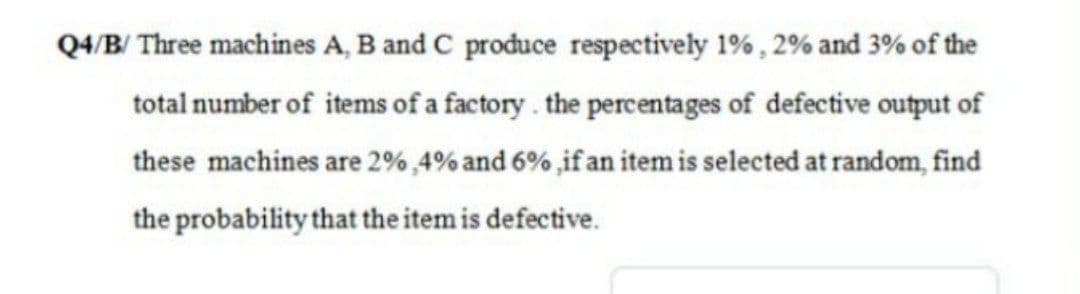 Q4/B/ Three machines A, B and C produce respectively 1%, 2% and 3% of the
total number of items of a factory. the percentages of defective output of
these machines are 2% ,4% and 6% if an item is selected at random, find
the probability that the item is defective.
