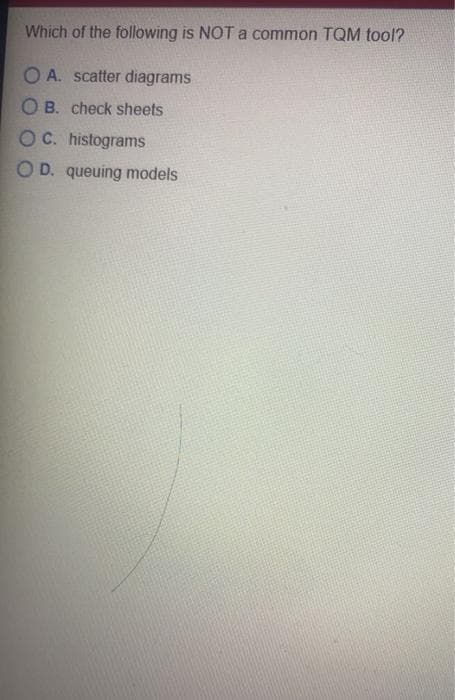 Which of the following is NOT a common TQM tool?
O A. scatter diagrams
O B. check sheets
OC. histograms
O D. queuing models
