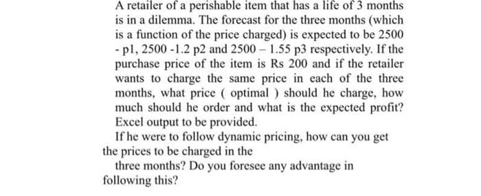 A retailer of a perishable item that has a life of 3 months
is in a dilemma. The forecast for the three months (which
is a function of the price charged) is expected to be 2500
- pl, 2500 -1.2 p2 and 2500 1.55 p3 respectively. If the
purchase price of the item is Rs 200 and if the retailer
wants to charge the same price in each of the three
months, what price ( optimal ) should he charge, how
much should he order and what is the expected profit?
Excel output to be provided.
If he were to follow dynamic pricing, how can you get
the prices to be charged in the
three months? Do you foresee any advantage in
following this?
