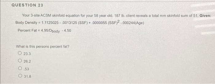 QUESTION 23
Your 3-site ACSM skinfold equation for your 58 year old. 187 lb. client reveals a total mm skinfold sum of 51. Given:
Body Density = 1.1125025 - .0013125 (SSF) + .0000055 (SSF)2 -000244(Age)
Percent Fat = 4.95/Dpody - 4.50
%3D
What is this persons percent fat?
O 23,3
O 26.2
O 53
31.8
