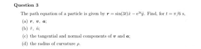 Question 3
The path equation of a particle is given by r sin(3t)a- j. Find, for t= /6 s,
(a) r, v, a;
(b) t, n;
(c) the tangential and normal components of v and a;
(d) the radius of curvature p.
