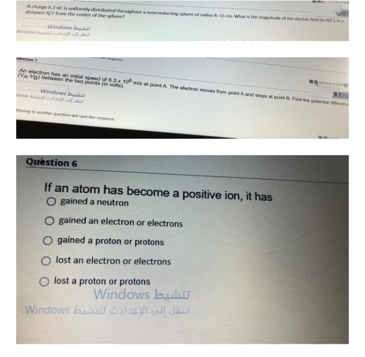 A charge 6.1 nC is uniformly distributed throughout a nonconducting sphere of radius R-33 cm. What is the magnitude of the electric feld (in N/C) at a
distance R/2 from the center of the sphere?
Windows bui
Windows bal Galacl Jat
repome
estion 7
An electron has an initial speed of 6.3 x 106 m/s at point A. The electron moves from point A and stops at point B. Find the potential differeno
(VA-VB) between the two points (in volts).
Windows buaD
dows hallacy Jal
Moving to another question wilil save thes response
Quèstion 6
If an atom has become a positive ion, it has
O gained a neutron
O gained an electron or electrons
O gained a proton or protons
O lost an electron or electrons
O lost a proton or protons
Windows buii
Windows buit SlaclJaul
