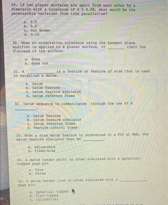 29. If two planar surfaces are apart from each other by a
dimension with a tolerance of t 0.0.05, what would be the
permissible variation from true parallelism?
a. 0.0
b. 0.2
C. not known
d. 0.10
30. When an orientation tolerance using the tangent plane
modifier is applied to a planar surface, it
flatness of the surface.
limit the
a. does
b. does not
is a feature or feature of size that is used
31. A
to establish a datum.
a. Datum
b. Datum feature
c. Datum feature simulator
d. Datum refernce frame
32. Datum sequence is communicated through the use of a
a. Datum feature
b. Datum feature simulator
C. Datum refernce frame
d. Feature control frame
33. When a size datum feature is referenced in a FCF at RMB, the
datum feature simulator must be
a. adjustable
b. fixed-size
34. A datum target point is often simulated with a spherical-
tipped gage pin.
a. True
b. False
35. A datum target line is often simulated with a
gage pin.
a. Spherical tipped
b. Flat-tipped
c. Cylindrical
