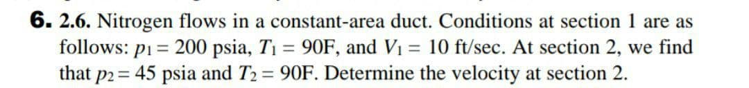 6. 2.6. Nitrogen flows in a constant-area duct. Conditions at section 1 are as
follows: pi = 200 psia, T1 = 90F, and Vi = 10 ft/sec. At section 2, we find
that p2 = 45 psia and T2 = 90F. Determine the velocity at section 2.
%3D
%3D
%3D
