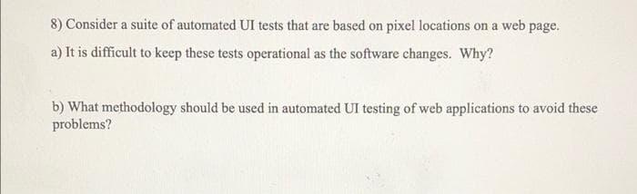 8) Consider a suite of automated UI tests that are based on pixel locations on a web page.
a) It is difficult to keep these tests operational as the software changes. Why?
b) What methodology should be used in automated UI testing of web applications to avoid these
problems?
