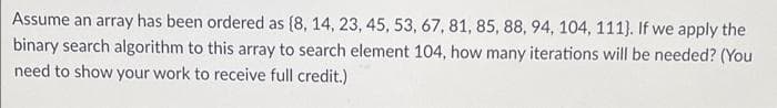 Assume an array has been ordered as (8, 14, 23, 45, 53, 67, 81, 85, 88, 94, 104, 111}. If we apply the
binary search algorithm to this array to search element 104, how many iterations will be needed? (You
need to show your work to receive full credit.)
