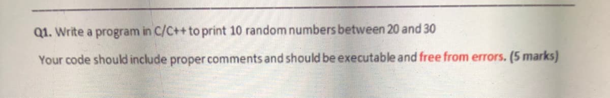 Q1. Write a program in C/C++ to print 10 random numbers between 20 and 30
Your code should include proper comments and should be executable and free from errors. (5 marks)
