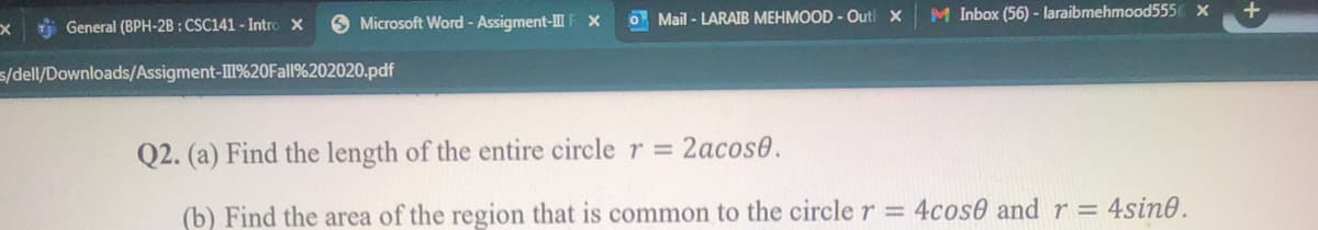 6 Microsoft Word - Assigment-IIF X
O Mail - LARAIB MEHMOOD - Outl X
M Inbox (56) - laraibmehmood555 x
i General (BPH-2B : CSC141 - Intro X
s/dell/Downloads/Assigment-I%20OFall%202020.pdf
Q2. (a) Find the length of the entire circle r = 2acos0.
(b) Find the area of the region that is common to the circle r = 4cos0 and r = 4sin0.
