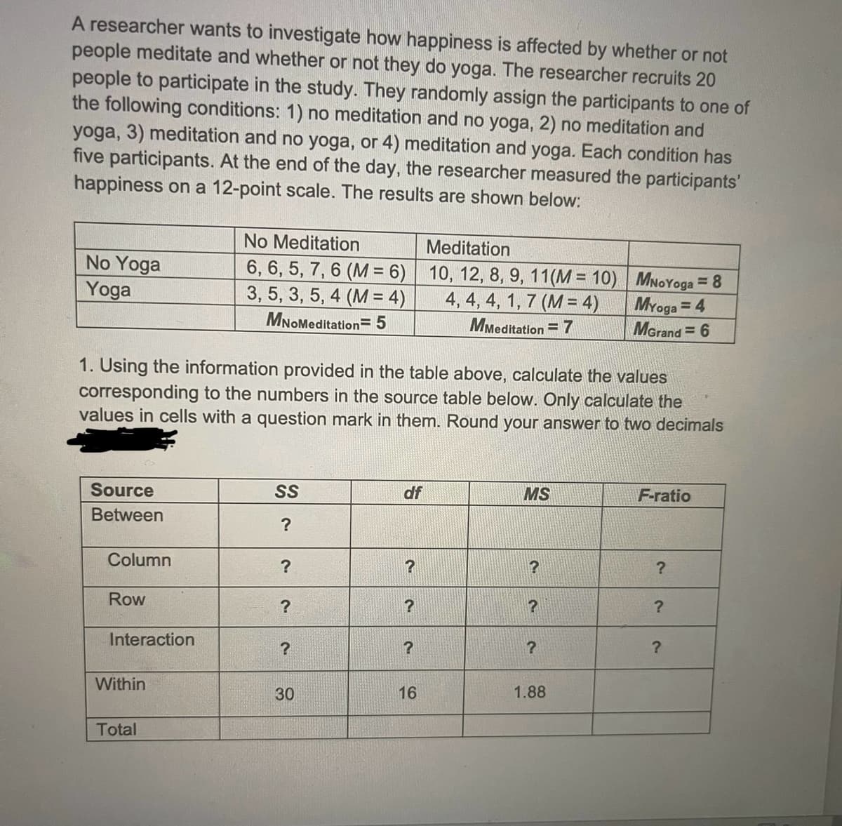 A researcher wants to investigate how happiness is affected by whether or not
people meditate and whether or not they do yoga. The researcher recruits 20
people to participate in the study. They randomly assign the participants to one of
the following conditions: 1) no meditation and no yoga, 2) no meditation and
yoga, 3) meditation and no yoga, or 4) meditation and yoga. Each condition has
five participants. At the end of the day, the researcher measured the participants'
happiness on a 12-point scale. The results are shown below:
No Yoga
Yoga
Source
Between
Column
1. Using the information provided in the table above, calculate the values
corresponding to the numbers in the source table below. Only calculate the
values in cells with a question mark in them. Round your answer to two decimals
Row
Interaction
Within
No Meditation
6, 6, 5, 7, 6 (M= 6)
3, 5, 3, 5, 4 (M = 4)
MNOMeditation=5
Total
SS
?
?
?
?
30
df
?
?
?
Meditation
10, 12, 8, 9, 11(M = 10)
4, 4, 4, 1, 7 (M= 4)
MMeditation = 7
16
MS
?
?
?
MNoYoga = 8
Myoga = 4
MGrand=6
1.88
F-ratio
?
?
?