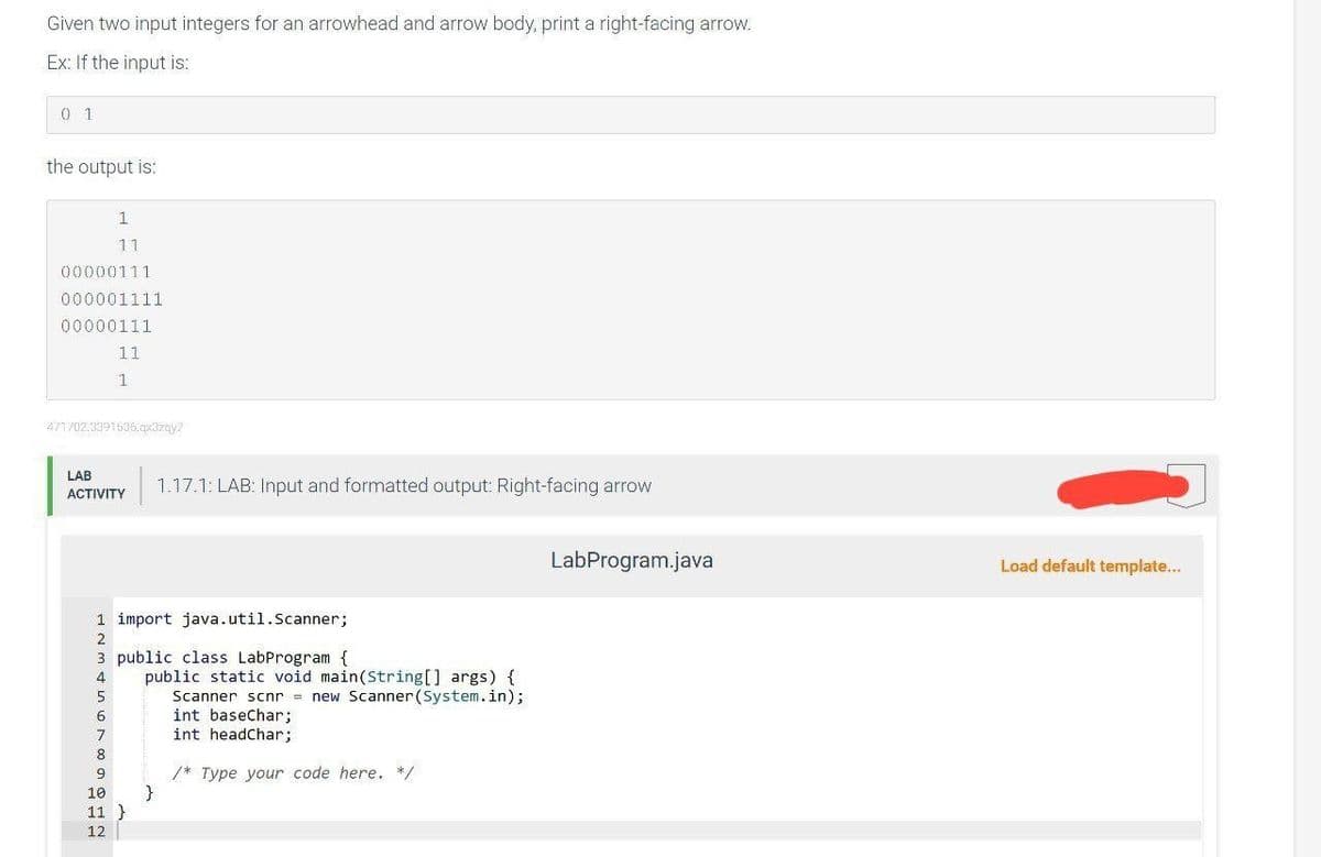 Given two input integers for an arrowhead and arrow body, print a right-facing arrow.
Ex: If the input is:
0 1
the output is:
1
11
00000111
000001111
00000111
11
1
471702.3391536.qx3zqy7
LAB
ACTIVITY
1.17.1: LAB: Input and formatted output: Right-facing arrow
1 import java.util.Scanner;
2
3 public class LabProgram {
4
5
6
7
8
9
10
11 }
12
public static void main(String[] args) {
Scanner scnr= new Scanner (System.in);
int baseChar;
int headChar;
/* Type your code here. */
LabProgram.java
Load default template...