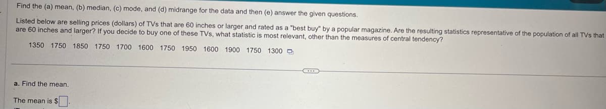 Find the (a) mean, (b) median, (c) mode, and (d) midrange for the data and then (e) answer the given questions.
Listed below are selling prices (dollars) of TVs that are 60 inches or larger and rated as a "best buy" by a popular magazine. Are the resulting statistics representative of the population of all TVs that
are 60 inches and larger? If you decide to buy one of these TVs, what statistic is most relevant, other than the measures of central tendency?
1350 1750 1850 1750 1700 1600 1750 1950 1600 1900 1750 1300
a. Find the mean.
The mean is $