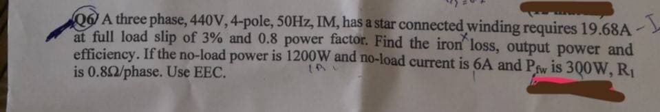 A three phase, 440V, 4-pole, 50Hz, IM, has a star connected winding requires 19.68A-
at full load slip of 3% and 0.8 power factor. Find the iron loss, output power and
efficiency. If the no-load power is 1200W and no-load current is 6A and Pfw is 300W, R₁
is 0.802/phase. Use EEC.
1