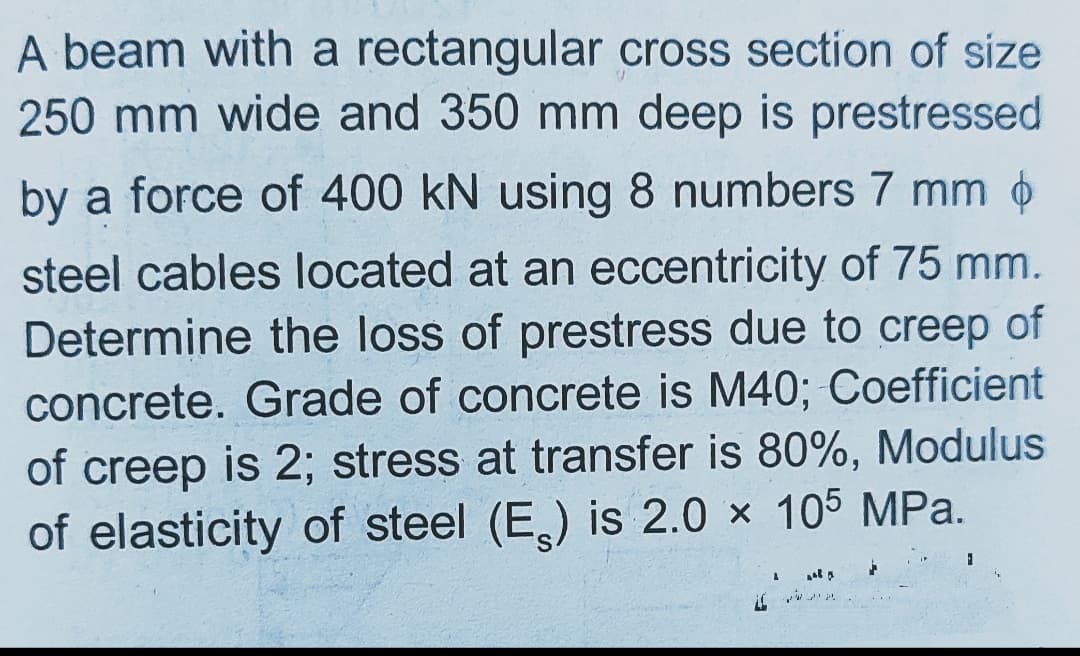 A beam with a rectangular cross section of size
250 mm wide and 350 mm deep is prestressed
by a force of 400 kN using 8 numbers 7 mm 6
steel cables located at an eccentricity of 75 mm.
Determine the loss of prestress due to creep of
concrete. Grade of concrete is M40; Coefficient
of creep is 2; stress at transfer is 80%, Modulus
of elasticity of steel (E) is 2.0 x 105 MPa.
