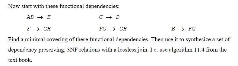 Now start with these functional dependencies:
AB → E
C → D
F → GH
FG → GH
B → FG
Find a minimal covering of these functional dependencies. Then use it to synthesize a set of
dependency preserving, 3NF relations with a lossless join. I.e. use algorithm 11.4 from the
text book.
