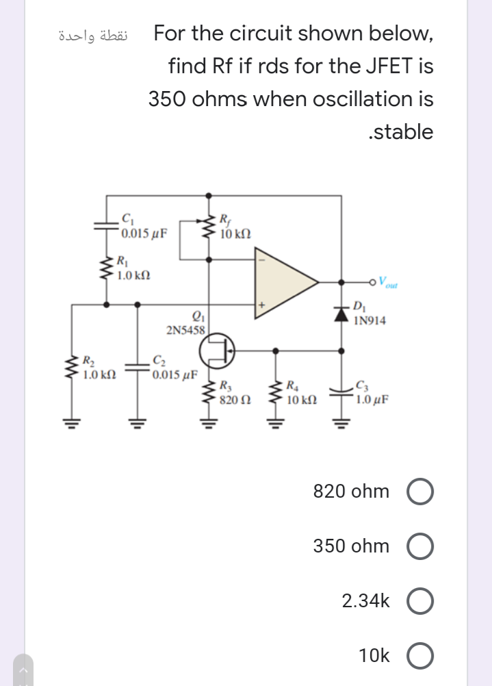 نقطة واحدة
For the circuit shown below,
find Rf if rds for the JFET is
350 ohms when oscillation is
.stable
* 0.015 µF
10 kM
R
1.0 kN
oV
D
IN914
2N5458
R2
1.0 kN
C2
*0.015 µF
820 N
10 ΚΩ
1.0 µF
820 ohm (O
350 ohm
2.34k O
10k O
