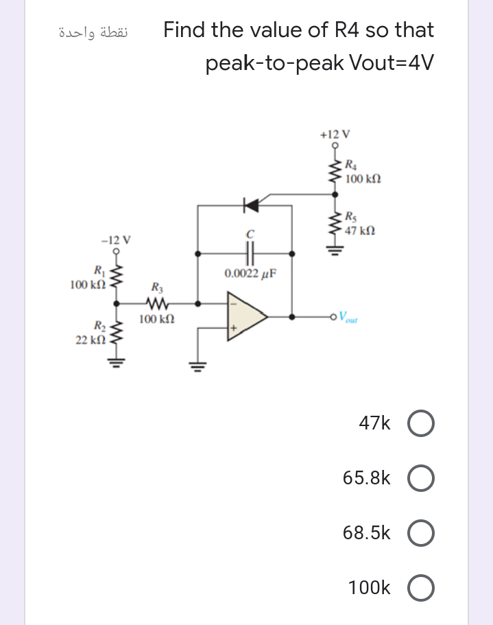 نقطة واحدة
Find the value of R4 so that
peak-to-peak Vout=4V
+12 V
100 kſ.
R$
47 kN
-12 V
R
100 kfN
0.0022 μ F
R3
oVout
100 kf2
R2
22 kN
47k O
65.8k
68.5k
100k O
