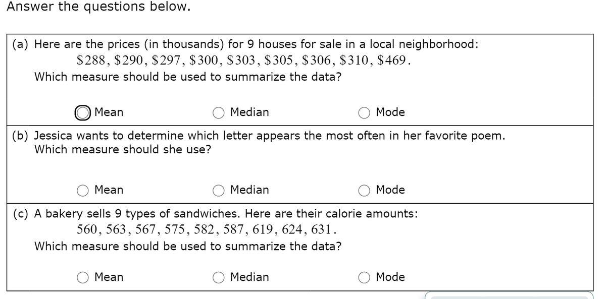 Answer the questions below.
(a) Here are the prices (in thousands) for 9 houses for sale in a local neighborhood:
$288, $290, $297, $300, $303, $305, $306, $310, $469.
Which measure should be used to summarize the data?
O Mean
Median
Mode
(b) Jessica wants to determine which letter appears the most often in her favorite poem.
Which measure should she use?
Mean
O Median
Mode
(c) A bakery sells 9 types of sandwiches. Here are their calorie amounts:
560, 563, 567, 575, 582, 587, 619, 624, 631.
Which measure should be used to summarize the data?
Mean
Median
Mode
