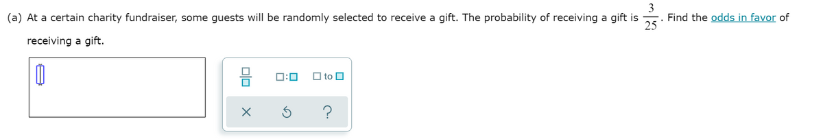 3
. Find the odds in favor of
25
(a) At a certain charity fundraiser, some guests will be randomly selected to receive a gift. The probability of receiving a gift is
receiving a gift.
믐
O to O
D:0
?
