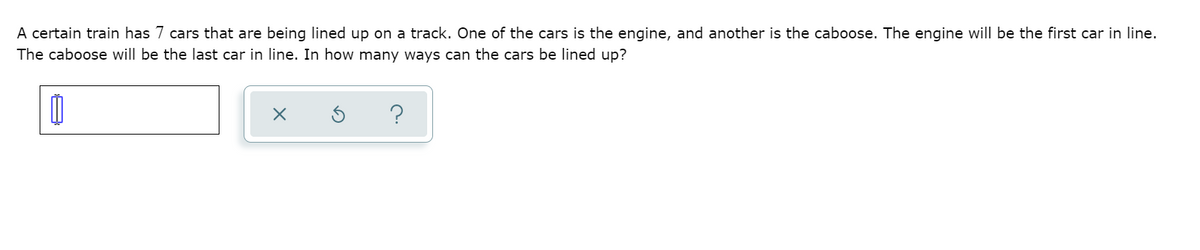 A certain train has 7 cars that are being lined up on a track. One of the cars is the engine, and another is the caboose. The engine will be the first car in line.
The caboose will be the last car in line. In how many ways can the cars be lined up?
