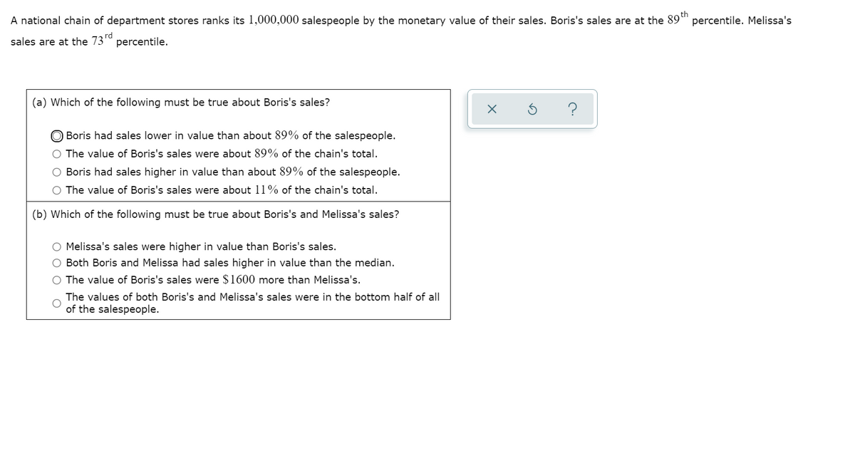 A national chain of department stores ranks its 1,000,000 salespeople by the monetary value of their sales. Boris's sales are at the 89"
percentile. Melissa's
sales are at the 73rd
percentile.
(a) Which of the following must be true about Boris's sales?
Boris had sales lower in value than about 89% of the salespeople.
The value of Boris's sales were about 89% of the chain's total.
Boris had sales higher in value than about 89% of the salespeople.
O The value of Boris's sales were about 11% of the chain's total.
(b) Which of the following must be true about Boris's and Melissa's sales?
O Melissa's sales were higher in value than Boris's sales.
O Both Boris and Melissa had sales higher in value than the median.
The value of Boris's sales were $1600 more than Melissa's.
The values of both Boris's and Melissa's sales were in the bottom half of all
of the salespeople.
