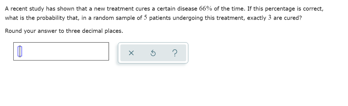 A recent study has shown that a new treatment cures a certain disease 66% of the time. If this percentage is correct,
what is the probability that, in a random sample of 5 patients undergoing this treatment, exactly 3 are cured?
Round your answer to three decimal places.
?
