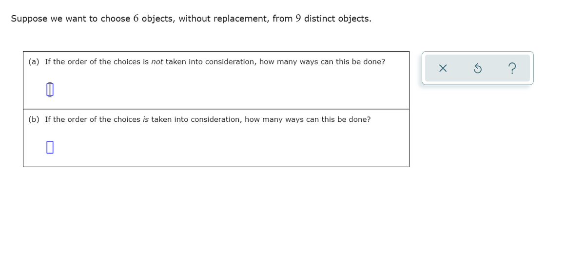 Suppose we want to choose 6 objects, without replacement, from 9 distinct objects.
(a) If the order of the choices is not taken into consideration, how many ways can this be done?
(b) If the order of the choices is taken into consideration, how many ways can this be done?
