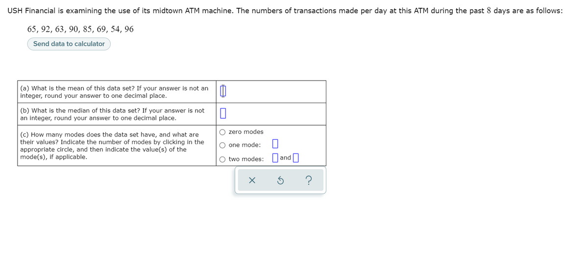 USH Financial is examining the use of its midtown ATM machine. The numbers of transactions made per day at this ATM during the past 8 days are as follows:
65, 92, 63, 90, 85, 69, 54, 96
Send data to calculator
(a) What is the mean of this data set? If your answer is not an
integer, round your answer to one decimal place.
(b) What is the median of this data set? If your answer is not
an integer, round your answer to one decimal place.
O zero modes
(c) How many modes does the data set have, and what are
their values? Indicate the number of modes by clicking in the
appropriate circle, and then indicate the value(s) of the
mode(s), if applicable.
O one mode:
O two modes: and
?
