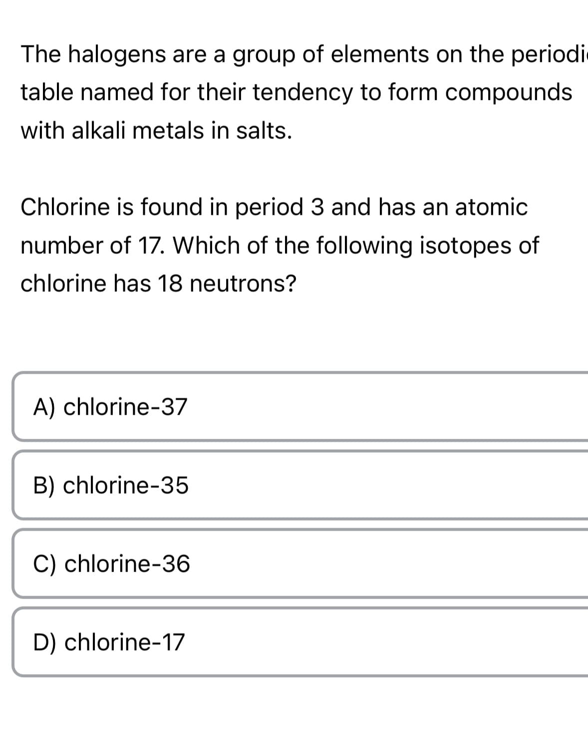 The halogens are a group of elements on the periodi
table named for their tendency to form compounds
with alkali metals in salts.
Chlorine is found in period 3 and has an atomic
number of 17. Which of the following isotopes of
chlorine has 18 neutrons?
A) chlorine-37
B) chlorine-35
C) chlorine-36
D) chlorine-17