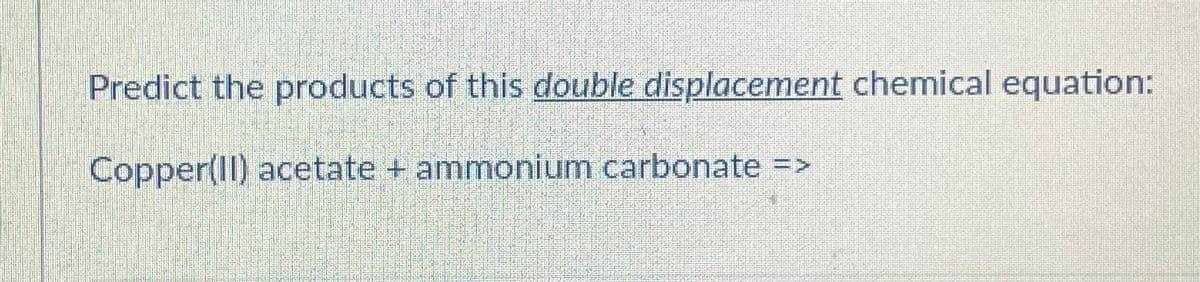 Predict the products of this double displacement chemical equation:
Copper(II) acetate + ammonium carbonate =>